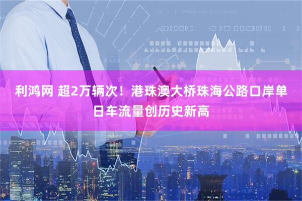 利鸿网 超2万辆次！港珠澳大桥珠海公路口岸单日车流量创历史新高
