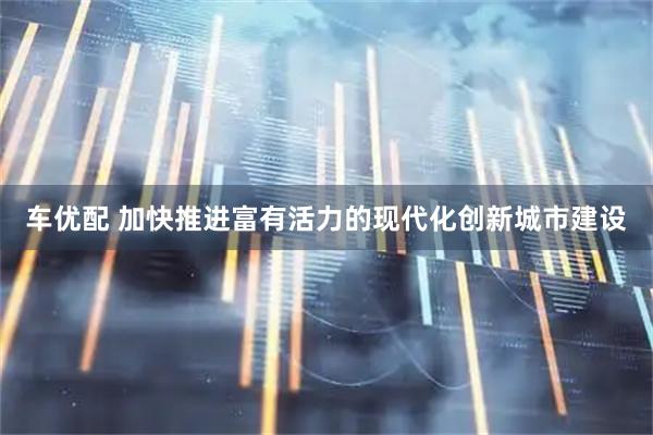 车优配 加快推进富有活力的现代化创新城市建设