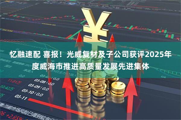 忆融速配 喜报！光威复材及子公司获评2025年度威海市推进高质量发展先进集体