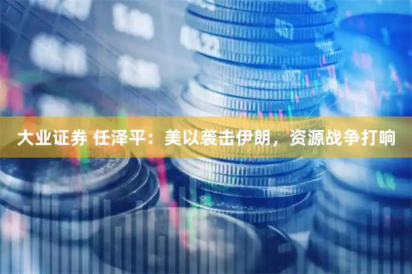 大业证券 任泽平：美以袭击伊朗，资源战争打响