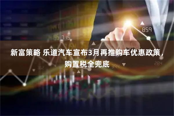 新富策略 乐道汽车宣布3月再推购车优惠政策，购置税全兜底