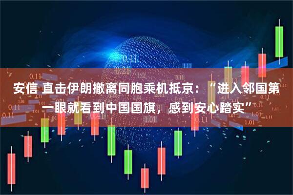 安信 直击伊朗撤离同胞乘机抵京：“进入邻国第一眼就看到中国国旗，感到安心踏实”