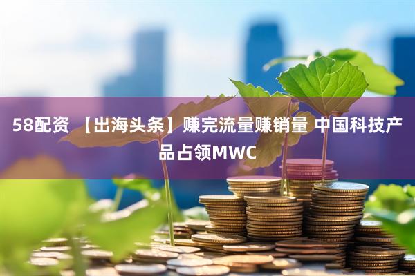58配资 【出海头条】赚完流量赚销量 中国科技产品占领MWC