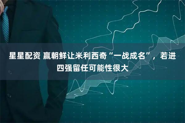星星配资 赢朝鲜让米利西奇“一战成名”，若进四强留任可能性很大