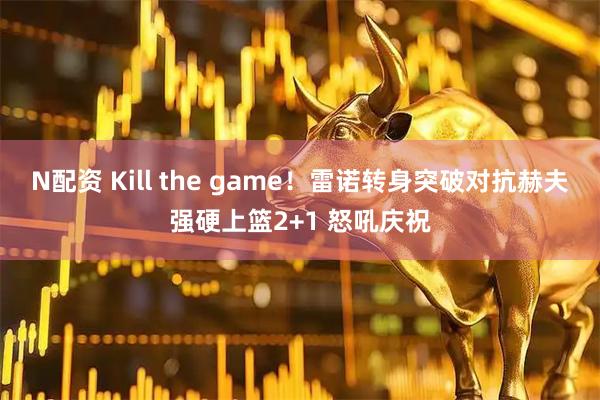 N配资 Kill the game！雷诺转身突破对抗赫夫强硬上篮2+1 怒吼庆祝