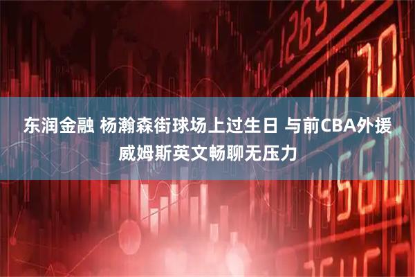 东润金融 杨瀚森街球场上过生日 与前CBA外援威姆斯英文畅聊无压力