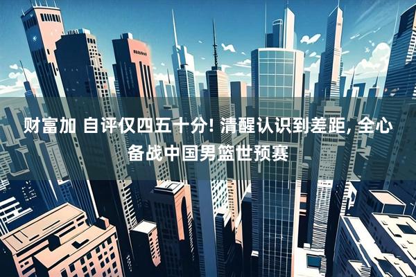 财富加 自评仅四五十分! 清醒认识到差距, 全心备战中国男篮世预赛