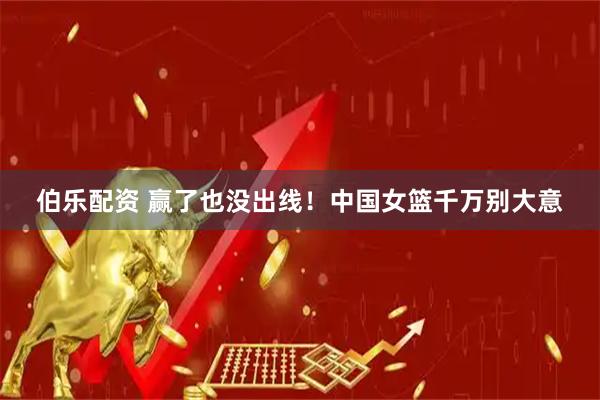 伯乐配资 赢了也没出线！中国女篮千万别大意
