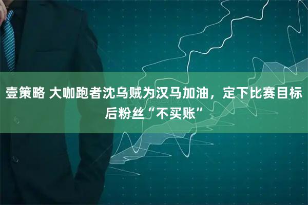 壹策略 大咖跑者沈乌贼为汉马加油，定下比赛目标后粉丝“不买账”