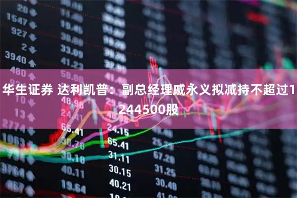 华生证券 达利凯普：副总经理戚永义拟减持不超过1244500股