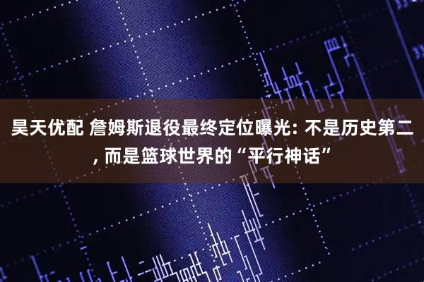 昊天优配 詹姆斯退役最终定位曝光: 不是历史第二, 而是篮球世界的“平行神话”