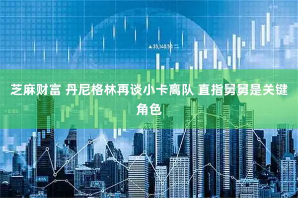芝麻财富 丹尼格林再谈小卡离队 直指舅舅是关键角色