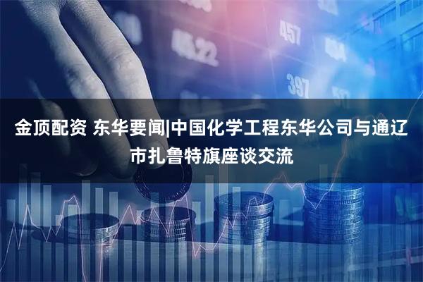 金顶配资 东华要闻|中国化学工程东华公司与通辽市扎鲁特旗座谈交流
