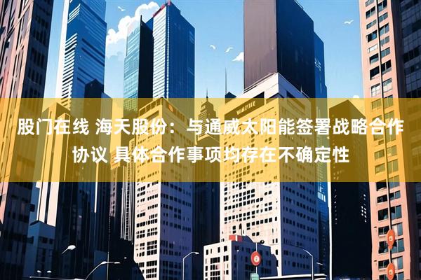股门在线 海天股份：与通威太阳能签署战略合作协议 具体合作事项均存在不确定性
