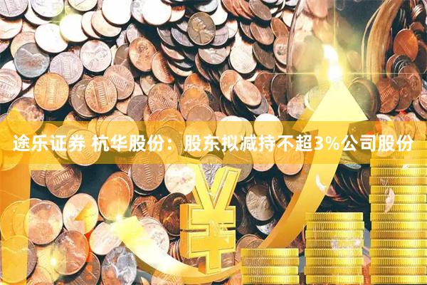 途乐证券 杭华股份：股东拟减持不超3%公司股份