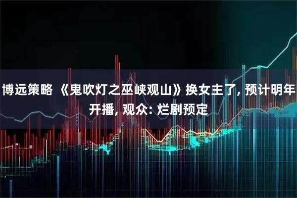 博远策略 《鬼吹灯之巫峡观山》换女主了, 预计明年开播, 观众: 烂剧预定