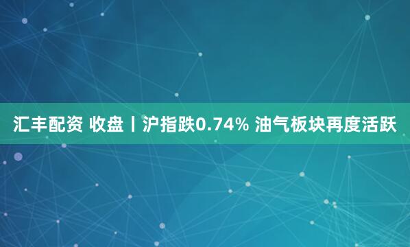 汇丰配资 收盘丨沪指跌0.74% 油气板块再度活跃