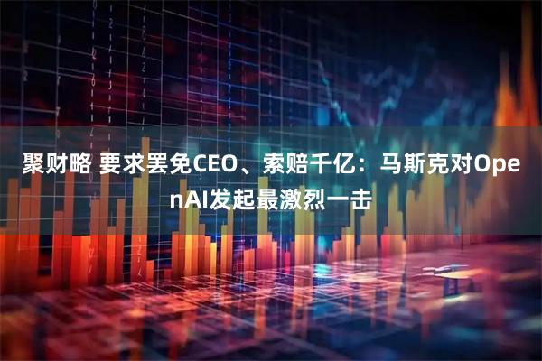 聚财略 要求罢免CEO、索赔千亿：马斯克对OpenAI发起最激烈一击