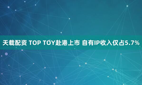 天载配资 TOP TOY赴港上市 自有IP收入仅占5.7%