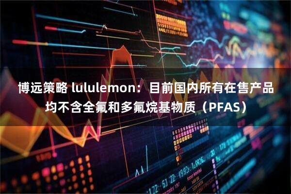 博远策略 lululemon：目前国内所有在售产品均不含全氟和多氟烷基物质（PFAS）