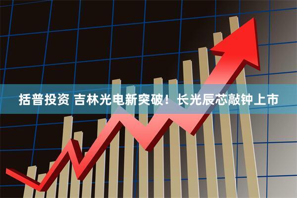 括普投资 吉林光电新突破！长光辰芯敲钟上市
