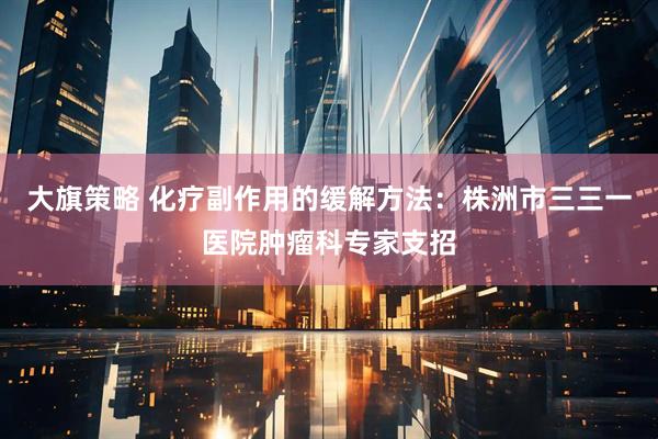 大旗策略 化疗副作用的缓解方法：株洲市三三一医院肿瘤科专家支招