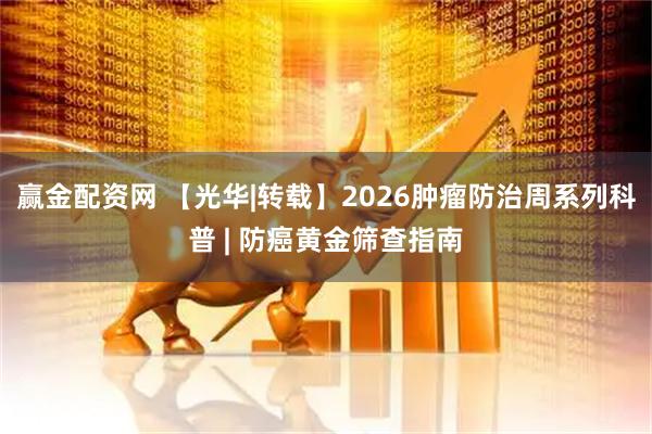 赢金配资网 【光华|转载】2026肿瘤防治周系列科普 | 防癌黄金筛查指南