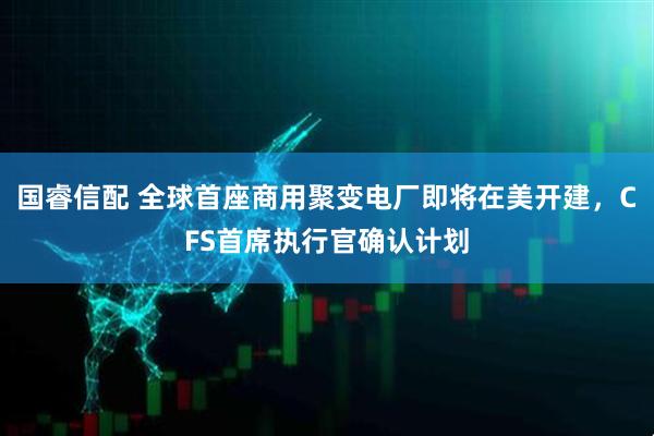 国睿信配 全球首座商用聚变电厂即将在美开建，CFS首席执行官确认计划