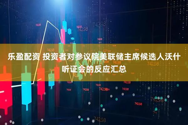 乐盈配资 投资者对参议院美联储主席候选人沃什听证会的反应汇总