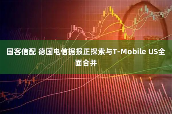 国客信配 德国电信据报正探索与T-Mobile US全面合并