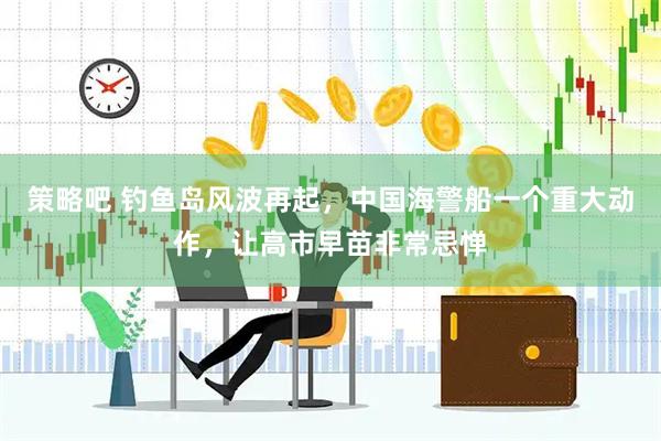 策略吧 钓鱼岛风波再起，中国海警船一个重大动作，让高市早苗非常忌惮