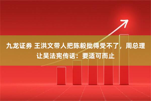 九龙证券 王洪文带人把陈毅批得受不了，周总理让吴法宪传话：要适可而止