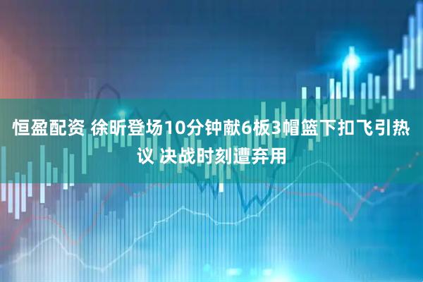 恒盈配资 徐昕登场10分钟献6板3帽篮下扣飞引热议 决战时刻遭弃用