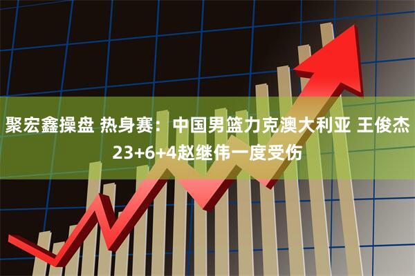 聚宏鑫操盘 热身赛：中国男篮力克澳大利亚 王俊杰23+6+4赵继伟一度受伤