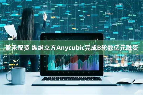 盈禾配资 纵维立方Anycubic完成B轮数亿元融资