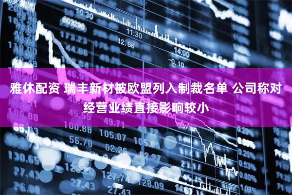 雅休配资 瑞丰新材被欧盟列入制裁名单 公司称对经营业绩直接影响较小