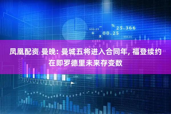 凤凰配资 曼晚: 曼城五将进入合同年, 福登续约在即罗德里未来存变数