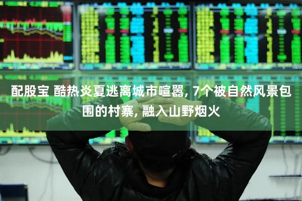 配股宝 酷热炎夏逃离城市喧嚣, 7个被自然风景包围的村寨, 融入山野烟火