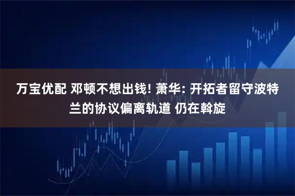 万宝优配 邓顿不想出钱! 萧华: 开拓者留守波特兰的协议偏离轨道 仍在斡旋