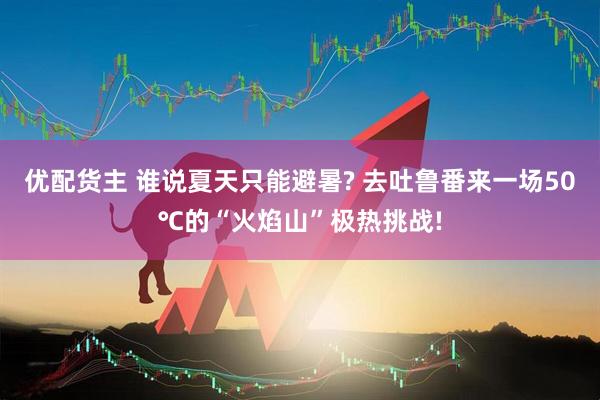 优配货主 谁说夏天只能避暑? 去吐鲁番来一场50℃的“火焰山”极热挑战!