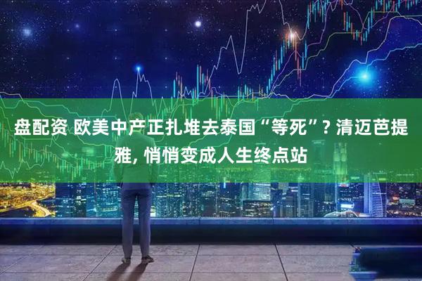 盘配资 欧美中产正扎堆去泰国“等死”? 清迈芭提雅, 悄悄变成人生终点站