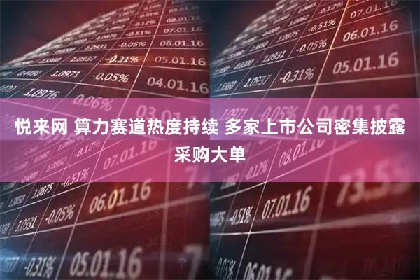 悦来网 算力赛道热度持续 多家上市公司密集披露采购大单