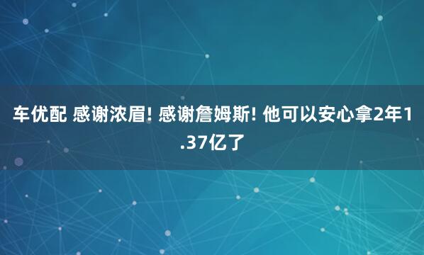 车优配 感谢浓眉! 感谢詹姆斯! 他可以安心拿2年1.37亿了
