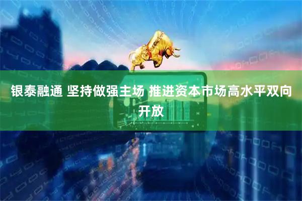 银泰融通 坚持做强主场 推进资本市场高水平双向开放