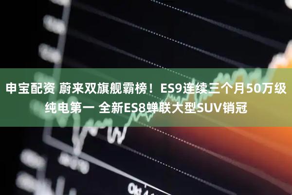 申宝配资 蔚来双旗舰霸榜!ES9连续三个月50万级纯电第一 全新ES8蝉联大型SUV销冠