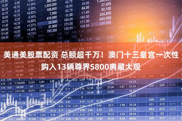 美通美股票配资 总额超千万！澳门十三皇宫一次性购入13辆尊界S800典藏大观