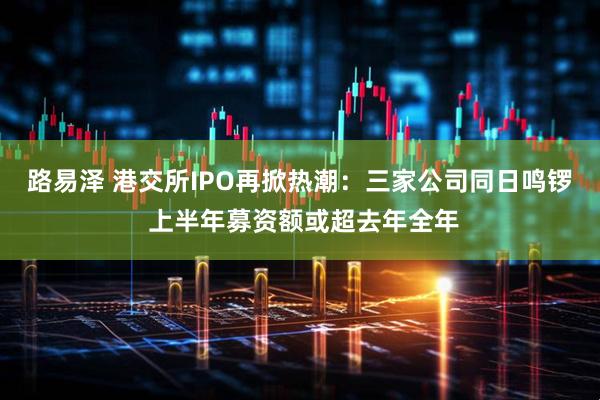 路易泽 港交所IPO再掀热潮：三家公司同日鸣锣 上半年募资额或超去年全年