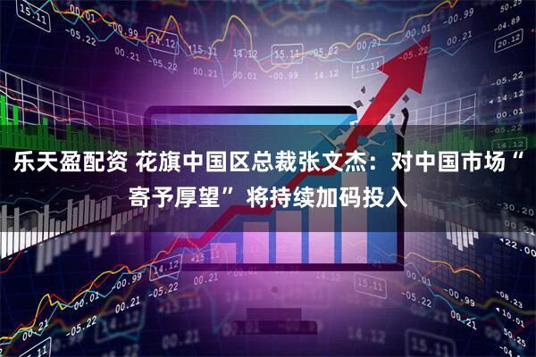乐天盈配资 花旗中国区总裁张文杰：对中国市场“寄予厚望” 将持续加码投入