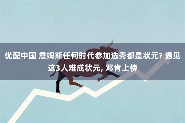 优配中国 詹姆斯任何时代参加选秀都是状元? 遇见这3人难成状元, 邓肯上榜