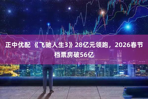 正中优配 《飞驰人生3》28亿元领跑，2026春节档票房破56亿